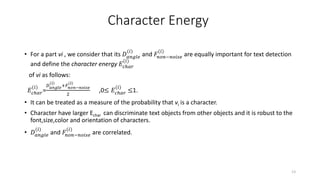 Character Energy
• For a part vi , we consider that its 𝐷 𝑎𝑛𝑔𝑙𝑒
(𝑖)
and 𝐹𝑛𝑜𝑛−𝑛𝑜𝑖𝑠𝑒
(𝑖)
are equally important for text detection
and define the character energy 𝐸𝑐ℎ𝑎𝑟
(𝑖)
of vi as follows:
𝐸𝑐ℎ𝑎𝑟
(𝑖)
=
𝐷 𝑎𝑛𝑔𝑙𝑒
(𝑖)
+𝐹𝑛𝑜𝑛−𝑛𝑜𝑖𝑠𝑒
(𝑖)
2
,0≤ 𝐸𝑐ℎ𝑎𝑟
(𝑖)
≤1.
• It can be treated as a measure of the probability that vi is a character.
• Character have larger Echar can discriminate text objects from other objects and it is robust to the
font,size,color and orientation of characters.
• 𝐷 𝑎𝑛𝑔𝑙𝑒
(𝑖)
and 𝐹𝑛𝑜𝑛−𝑛𝑜𝑖𝑠𝑒
(𝑖)
are correlated.
13
 