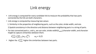 Link energy
• Link energy is computed for every candidate link to measure the probability that two parts
connected by the link are both characters.
• Link energy is computed by measuring two values:
1. Similarity in the properties of neighboring parts, such as the color, stroke width, and size.
2.Spatial consistency in the direction and distance between neighboring parts in a string of parts.
• For two connected parts vi and vj ,we use color, stroke width(Vwidth),character width, and character
height to capture similarities between them.
𝐸𝐿𝑖𝑛𝑘
(𝑖,𝑗)
=
1
4 𝑘=1
4
(𝑤 𝑘.𝑠𝑖,𝑗
(𝑘)
) 𝑤 𝑘= 0.25
• Higher the 𝐸𝐿𝑖𝑛𝑘
(𝑖,𝑗)
higher the similarities between two parts.
16
 