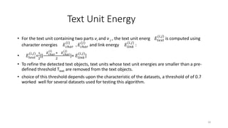 Text Unit Energy
• For the text unit containing two parts vi and v j , the text unit energ 𝐸𝑡𝑒𝑥𝑡
(𝑖,𝑗)
is computed using
character energies 𝐸𝑐ℎ𝑎𝑟
(𝑖)
, 𝐸𝑐ℎ𝑎𝑟
(𝑗)
and link energy 𝐸𝑙𝑖𝑛𝑘
(𝑖,𝑗)
:
• 𝐸𝑡𝑒𝑥𝑡
(𝑖,𝑗)
=
1
2
[(
𝐸 𝑐ℎ𝑎𝑟
(𝑖)
+ 𝐸 𝑐ℎ𝑎𝑟
(𝑗)
2
)+ 𝐸𝑙𝑖𝑛𝑘
(𝑖,𝑗)
]
• To refine the detected text objects, text units whose text unit energies are smaller than a pre-
defined threshold Ttext are removed from the text objects.
• choice of this threshold depends upon the characteristic of the datasets, a threshold of of 0.7
worked well for several datasets used for testing this algorithm.
18
 