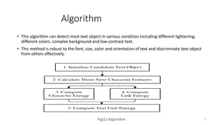 Algorithm
• This algorithm can detect most text object in various condition including different lightening,
different colors, complex background and low contrast text.
• This method is robust to the font, size, color and orientation of text and discriminate text object
from others effectively.
Fig(1) Algorithm 2
 