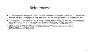 References:
• [1] Jing Zhang and Rangachar Kasturi ,“A novel text detection system based on characters
and link energies”, image processing, IEEE trans., vol.23, No.9, pp.4187-4198, September 2014.
• [2] S.M.Lucas, A. Panaretos, L.Sosa,A. Tang, S. Wong, and R. Young, “ICDAR 2003 robust reading
competitions”, in Proc. 7th Int. Conf. Document And Recognit.,vol.2,pp. 682,2003.
• [3]D,.Marr and Hildreth, “Theory of edge detection,” Proc.Roy.Soc. London B,vol.
207,No.1167,pp. 187-217,1980.
23
 