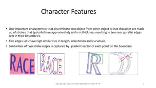 Character Features
• One important characteristic that discriminate text object from other object is that character are made
up of strokes that typically have approximately uniform thickness resulting in two near parallel edges
sets in their boundaries.
• Two edges sets have high similarities in length, orientation and curvature.
• Similarities of two stroke edges is captured by gradient vector of each point on the boundary.
Fig.3 (a) edge pairs of strokes (b)Gradient vectors of ‘R’ 5
 
