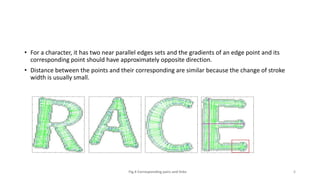 • For a character, it has two near parallel edges sets and the gradients of an edge point and its
corresponding point should have approximately opposite direction.
• Distance between the points and their corresponding are similar because the change of stroke
width is usually small.
Fig.4 Corresponding pairs and links 6
 