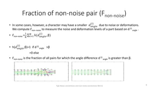 Fraction of non-noise pair (Fnon-noise)
• In some cases, however, a character may have a smaller 𝑑 𝑎𝑛𝑔𝑙𝑒
(𝑖)
due to noise or deformations.
We compute Fnon−noise to measure the noise and deformation levels of a part based on d (i)
angle .
• Fnon-noise =
1
𝑁 𝑖=1
𝑁
ℎ(𝑑 𝑎𝑛𝑔𝑙𝑒
𝑖
, β)
• h(𝑑 𝑎𝑛𝑔𝑙𝑒
(𝑖) ,β)=1 if d (i)
angle >β
=0 else
• Fnon-noise is the fraction of all pairs for which the angle difference d(i)
angle is greater than β.
Fig5.Noise connections and non-noise connections Ref.(1) 8
 