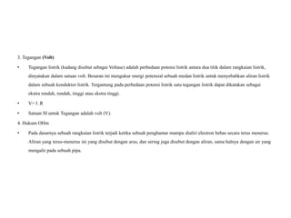 3. Tegangan (Volt)
• Tegangan listrik (kadang disebut sebagai Voltase) adalah perbedaan potensi listrik antara dua titik dalam rangkaian listrik,
dinyatakan dalam satuan volt. Besaran ini mengukur energi potensial sebuah medan listrik untuk menyebabkan aliran listrik
dalam sebuah konduktor listrik. Tergantung pada perbedaan potensi listrik satu tegangan listrik dapat dikatakan sebagai
ekstra rendah, rendah, tinggi atau ekstra tinggi.
• V= I .R
• Satuan SI untuk Tegangan adalah volt (V).
4. Hukum OHm
• Pada dasarnya sebuah rangkaian listrik terjadi ketika sebuah penghantar mampu dialiri electron bebas secara terus menerus.
Aliran yang terus-menerus ini yang disebut dengan arus, dan sering juga disebut dengan aliran, sama halnya dengan air yang
mengalir pada sebuah pipa.
 