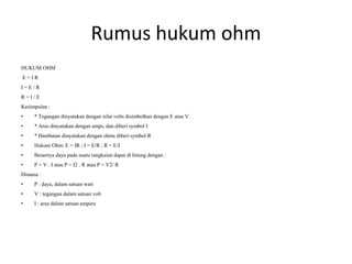Rumus hukum ohm
HUKUM OHM
E = I R
I = E / R
R = I / E
Kesimpulan :
• * Tegangan dinyatakan dengan nilai volts disimbolkan dengan E atau V.
• * Arus dinyatakan dengan amps, dan diberi symbol I
• * Hambatan dinyatakan dengan ohms diberi symbol R
• Hukum Ohm: E = IR ; I = E/R ; R = E/I
• Besarnya daya pada suatu rangkaian dapat di hitung dengan :
• P = V . I atau P = I2 . R atau P = V2/ R
Dimana :
• P : daya, dalam satuan watt
• V : tegangan dalam satuan volt
• I : arus dalam satuan ampere
 