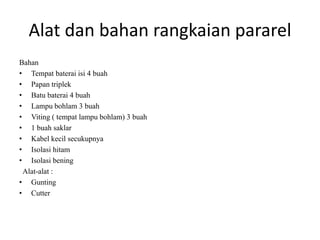 Alat dan bahan rangkaian pararel
Bahan
• Tempat baterai isi 4 buah
• Papan triplek
• Batu baterai 4 buah
• Lampu bohlam 3 buah
• Viting ( tempat lampu bohlam) 3 buah
• 1 buah saklar
• Kabel kecil secukupnya
• Isolasi hitam
• Isolasi bening
Alat-alat :
• Gunting
• Cutter
 