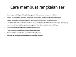 Cara membuat rangkaian seri
• Sambungkan kabel kepada lobang kecil yang ada di dudukan lampu dengan cara melilitnya
• Setelah itu sambungkan juga kabel satu persatu beserta lampu tersebut seperti gambar di samping
• Jangan lupa pasang saklar diantara kabel - kabel tersebut, ini berfungsi untuk tombol on/of
• Sesudah itu baterai di masukan kedalam kertas yang sudah digulung, berilah lem kertas pada bagian - bagian yang
menurut anda itu perlu di lem, agar baterai yang ada di dalam kertas tersebut tidak mudah lepas
• Terus tempelkan tembaga kabel tersebut menggunakan solasi,
• Terus tempelkan tembaga kabel tersebut menggunakan solasi
• Kemudian tekan tombo;l saklar yang telah terhubung ke batrai
• Lalu lihat jika lampu led telah menyala berarti sudah bisa digunkan.
 