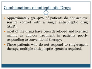  Approximately 30–40% of patients do not achieve
seizure control with a single antiepileptic drug
(AED).
 most of the drugs have been developed and licensed
mainly as add-on treatment in patients poorly
responding to conventional therapy.
 Those patients who do not respond to single-agent
therapy, multiple antiepileptic agents is required.
Combianations of antiepileptic Drugs
 