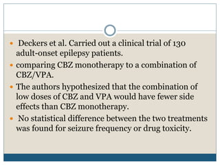  Deckers et al. Carried out a clinical trial of 130
adult-onset epilepsy patients.
 comparing CBZ monotherapy to a combination of
CBZ/VPA.
 The authors hypothesized that the combination of
low doses of CBZ and VPA would have fewer side
effects than CBZ monotherapy.
 No statistical difference between the two treatments
was found for seizure frequency or drug toxicity.
 