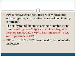  Few other systematic studies are carried out for
examining comparative effectiveness of polytherapy
in humans.
 The study found that most common combinations
were Lamotrigine + Valporic acid, Lamotrigine +
Leveteracetam, CBZ + VPA , Leveteracetam +VPA,
and Topiramate + VPA .
 PHT+ PB , PHT + TPM was found to be potentially
ineffective.
 