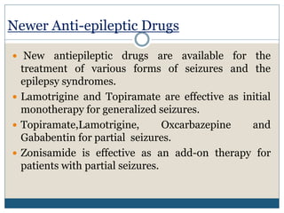 Newer Anti-epileptic Drugs
 New antiepileptic drugs are available for the
treatment of various forms of seizures and the
epilepsy syndromes.
 Lamotrigine and Topiramate are effective as initial
monotherapy for generalized seizures.
 Topiramate,Lamotrigine, Oxcarbazepine and
Gababentin for partial seizures.
 Zonisamide is effective as an add-on therapy for
patients with partial seizures.
 