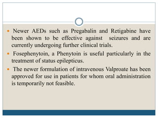  Newer AEDs such as Pregabalin and Retigabine have
been shown to be effective against seizures and are
currently undergoing further clinical trials.
 Fosephenytoin, a Phenytoin is useful particularly in the
treatment of status epilepticus.
 The newer formulation of intravenous Valproate has been
approved for use in patients for whom oral administration
is temporarily not feasible.
 