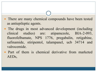  There are many chemical compounds have been tested
as antiepileptic agents.
 The drugs in most advanced development (including
clinical studies) are: atipamezole, BIA-2-093,
fluorofelbamate, NPS 1776, pregabalin, retigabine,
safinamide, stiripentol, talampanel, ucb 34714 and
valrocemide.
 Part of them is chemical derivative from marketed
AEDs,
 