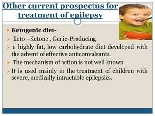 Other current prospectus for
treatment of epilepsy
 Ketogenic diet-
 Keto –Ketone , Genic-Producing
 a highly fat, low carbohydrate diet developed with
the advent of effective anticonvulsants.
 The mechanism of action is not well known.
It is used mainly in the treatment of children with
severe, medically intractable epilepsies.
 
