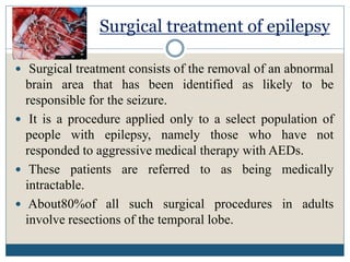 Surgical treatment of epilepsy
 Surgical treatment consists of the removal of an abnormal
brain area that has been identified as likely to be
responsible for the seizure.
 It is a procedure applied only to a select population of
people with epilepsy, namely those who have not
responded to aggressive medical therapy with AEDs.
 These patients are referred to as being medically
intractable.
 About80%of all such surgical procedures in adults
involve resections of the temporal lobe.
 