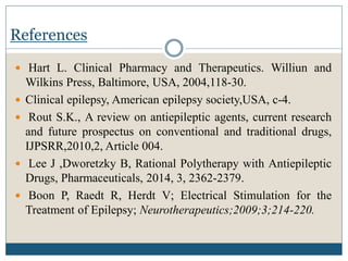 References
 Hart L. Clinical Pharmacy and Therapeutics. Williun and
Wilkins Press, Baltimore, USA, 2004,118-30.
 Clinical epilepsy, American epilepsy society,USA, c-4.
 Rout S.K., A review on antiepileptic agents, current research
and future prospectus on conventional and traditional drugs,
IJPSRR,2010,2, Article 004.
 Lee J ,Dworetzky B, Rational Polytherapy with Antiepileptic
Drugs, Pharmaceuticals, 2014, 3, 2362-2379.
 Boon P, Raedt R, Herdt V; Electrical Stimulation for the
Treatment of Epilepsy; Neurotherapeutics;2009;3;214-220.
 