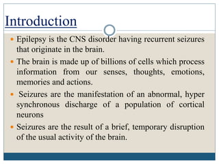 Epilepsy is the CNS disorder having recurrent seizures
that originate in the brain.
 The brain is made up of billions of cells which process
information from our senses, thoughts, emotions,
memories and actions.
 Seizures are the manifestation of an abnormal, hyper
synchronous discharge of a population of cortical
neurons
 Seizures are the result of a brief, temporary disruption
of the usual activity of the brain.
Introduction
 