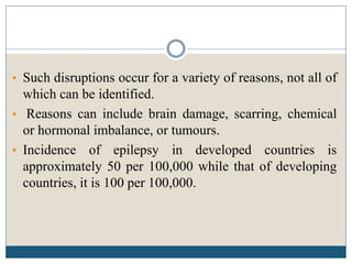 • Such disruptions occur for a variety of reasons, not all of
which can be identified.
• Reasons can include brain damage, scarring, chemical
or hormonal imbalance, or tumours.
• Incidence of epilepsy in developed countries is
approximately 50 per 100,000 while that of developing
countries, it is 100 per 100,000.
 