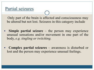 Partial seizures
Only part of the brain is affected and consciousness may
be altered but not lost. Seizures in this category include
 Simple partial seizure – the person may experience
unusual sensations and/or movement in one part of the
body, e.g. tingling or twitching.
 Complex partial seizures – awareness is disturbed or
lost and the person may experience unusual feelings.
 
