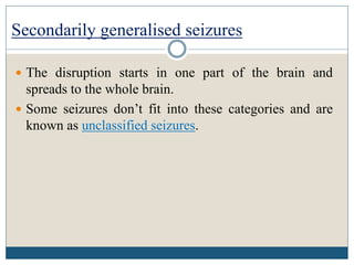 Secondarily generalised seizures
 The disruption starts in one part of the brain and
spreads to the whole brain.
 Some seizures don’t fit into these categories and are
known as unclassified seizures.
 