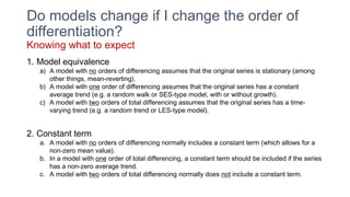 Do models change if I change the order of
differentiation?
Knowing what to expect
1. Model equivalence
a) A model with no orders of differencing assumes that the original series is stationary (among
other things, mean-reverting).
b) A model with one order of differencing assumes that the original series has a constant
average trend (e.g. a random walk or SES-type model, with or without growth).
c) A model with two orders of total differencing assumes that the original series has a time-
varying trend (e.g. a random trend or LES-type model).
2. Constant term
a. A model with no orders of differencing normally includes a constant term (which allows for a
non-zero mean value).
b. In a model with one order of total differencing, a constant term should be included if the series
has a non-zero average trend.
c. A model with two orders of total differencing normally does not include a constant term.
 