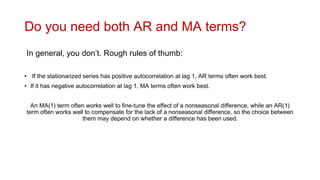 Do you need both AR and MA terms?
In general, you don’t. Rough rules of thumb:
• If the stationarized series has positive autocorrelation at lag 1, AR terms often work best.
• If it has negative autocorrelation at lag 1, MA terms often work best.
An MA(1) term often works well to fine-tune the effect of a nonseasonal difference, while an AR(1)
term often works well to compensate for the lack of a nonseasonal difference, so the choice between
them may depend on whether a difference has been used.
 