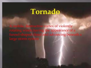 Definition Of TornadoTornado
A mobile, destructive vortex of violently
rotating winds having the appearance of a
funnel-shaped cloud and advancing beneath a
large storm system.
 