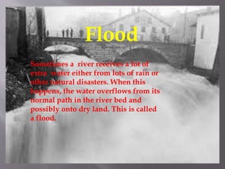 Flood
Sometimes a river receives a lot of
extra water either from lots of rain or
other natural disasters. When this
happens, the water overflows from its
normal path in the river bed and
possibly onto dry land. This is called
a flood.
 