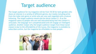 Target audience
The target audience for my magazine will be from 18-30 for both genders who
share an interest in a variety of different genres, but mostly including artist
from the indie rock genre or artist who are very well regarded with a mature
following. The target audience would also be social classes C1- B as the
magazine caters to people who are well educated being that the content is
articulate, the language isn’t unsophisticated and will engage an intelligent
audience. Another reason why the target audience ranges from these social
classes is due to the affordability of the luxury, the magazine is available to
subscribers online, but the magazine be affordable to most people.
 