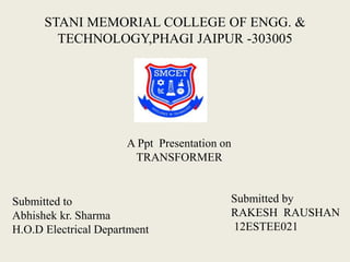 STANI MEMORIAL COLLEGE OF ENGG. &
TECHNOLOGY,PHAGI JAIPUR -303005
A Ppt Presentation on
TRANSFORMER
Submitted by
RAKESH RAUSHAN
12ESTEE021
Submitted to
Abhishek kr. Sharma
H.O.D Electrical Department
 