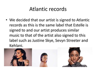 Atlantic records
• We decided that our artist is signed to Atlantic
records as this is the same label that Estelle is
signed to and our artist produces similar
music to that of the artist also signed to this
label such as Justine Skye, Sevyn Streeter and
Kehlani.
 