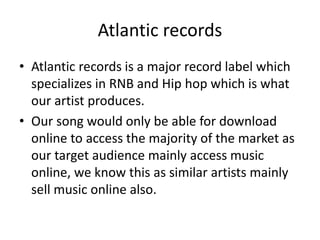 Atlantic records
• Atlantic records is a major record label which
specializes in RNB and Hip hop which is what
our artist produces.
• Our song would only be able for download
online to access the majority of the market as
our target audience mainly access music
online, we know this as similar artists mainly
sell music online also.
 