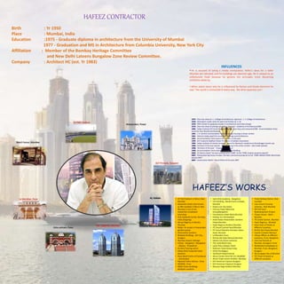 HAFEEZ CONTRACTOR
Birth : Yr 1950
Place : Mumbai, India
Education :1975 - Graduate diploma in architecture from the University of Mumbai
1977 - Graduation and MS in Architecture from Columbia University, New York City
Affiliation : Member of the Bombay Heritage Committee
and New Delhi Lateens Bungalow Zone Review Committee.
Company : Architect HC (est. Yr 1983)
DLF Pinnacle, Gurgaon
Beach house, Mandwa
DY Patil stadium
Hiranandani, Powai
Le Meridian, Pune
Osho ashram, Pune
42, Kolkata
The Imperial , Mumbai
INFLUENCES
• He is accused of being a media manipulator, Hafez's ideas for a taller
Mumbai are ridiculed, and his buildings are deemed ugly. He is viewed as an
unfortunate freak because he ignores the principles more discerning
architects abide by.
• When asked about why he is influenced by Roman and Greek elements he
says “the world is connected in every way. We drive Japanese cars.”
1975 - One man show at J. J. College of architecture. Sponsors : J. J. College of Architecture
1976 - Participant r/udat, team for west end Trenton (U. S .A)
1976 - TATA scholar for graduate studies in Architecture and Urban Design
1976 - One man show at jehangir art gallery. Sponsors : Academy of Architecture1998 -
1982 - Indian Institute Of Interior Design Award for best shop and restaurant1998 - Accommodation times
award for Best Residential Building
1991 - J. K. Cement commendation award for group housing in Urban context
1991 - Interiors today award for excellence in Design and Architecture
1991 - Accommodation times award for architect of the year
1994 - DLF trophy by Rajdhani Estate Promoters & Builders Association
1995 - Indian institute of interior designers award for Damania's residence at Ahmednagar (runner up)
1996 - Architect of the year awards - group housing in the urban context - Lake Castle (powai)
1998 - 'Architect of the year' - Priyadarshani Award
1998 - Accommodation times award for Best Office Building
2006 - 23 Marina Dubai "the best architecture in 2006" at the "CNBC Arabian property awards"
2007 - Hiranandani bg house,mumbai."the best commercial property"at the "CNBC AWAAZ-CRISIL Real Estate
awards 2007“
2007 - Construction World –Top Architect of the year 2007
• DY Patil Stadium in Nerul, Navi
Mumbai
• Seawoods Estate (also known
as NRI complex) in Nerul, Navi
Mumbai is one of the
residential complexes/
townships
• One Indiabulls Center, Mumbai,
India (Ongoing)
• Morya Regency in Bandra,
Mumbai
• Rodas- An ecotel in hiranandani
gardens,powai
• Hiranandani Gardens
• Multiple Buildings , DLF City ,
Gurgaon
• Mumbai Airport redesign
• Infosys - Bangalore , Mangalore
, Mysore , Trivandrum
• AV Birla Training centre
• Aditya Birla Corporate Head
Quarters
• Russi Modi Centre of Excellence
, Jamshedpur
• Rajneesh Osho Ashram , Pune
• NICMAR , Pune
• ONGC Green Buildings-
Multiple Locations
• Sarla Birla Academy , Bangalore
• ILFS Building , Bandra Kurla Compex,
Mumbai
• Dubai Lost City-Dubai
• Fortune Hotel (Welcome
Group)Bangalore
• Fourseasons Hotel-Worli,Mumbai
• Holiday Inn-Ahmedabad
• Hotel Rodas-Hiranandani Gardens-
Powai,Mumbai
• Hyatt Regency-Andheri,Mumbai
• ITC Grand Central-Parel,Mumbai
• ITC Grand Maratha Sheraton-Sahar
Road, Mumbai
• Le'Meridien-Pune
• Nirmal Life Style-Mulund,Mumbai
• Sahara City Home-Lukhnow
• The Leela Beach-Goa
• Leela Place Udaipur Hotel
• Radisson Hotel-Kanjurmarg
• Hotel Ista,Nagpur
• Taj Mount Road,Chennai
• Akruti Center Point-M.I.D.C MUMBAI
• Akruti Trade Centre-Andheri, Mumbai
• DLF-American Express-Gurgaon
• DLF-American Express2-Gurgaon
• Blossom Nogi-Andheri-Mumbai
• Turbe Railway Station, Navi
mumbai
• Low Income housing
schemes , Navi Mumbai
• MP Mill Slum
Redevelopment Project
• Thapar House , Worli ,
Mumbai
• ITC Grand Central , Mumbai
• Hyatt Regency , Mumbai
• leela Chain of Hotels at
different Locations
• British Gas-Powai-Mumbai
• Capital Complex-Manipur
• Infosys Offices at different
Loactions, Pune, Bangalore
• Low Cost Houses at
Mumbai, Guragaon, Pune
• Residential Compelexes at
Mumbai, Pune, Bangalore,
Gurgaon
• Sky Scrapper City at Mumbai
• ITC Chain of Hotels at
different Locations
HAFEEZ’S WORKS
 