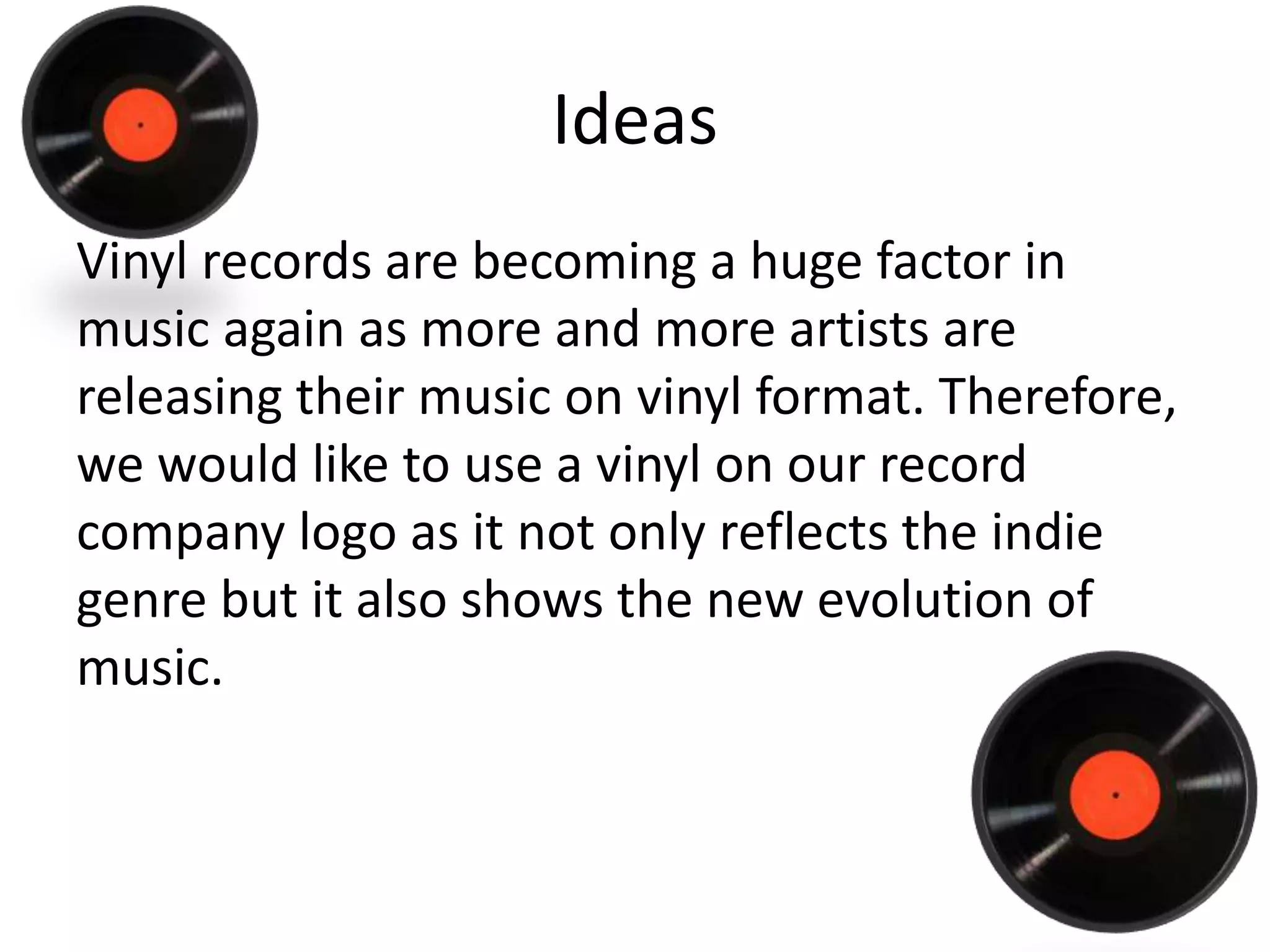 Ideas
Vinyl records are becoming a huge factor in
music again as more and more artists are
releasing their music on vinyl format. Therefore,
we would like to use a vinyl on our record
company logo as it not only reflects the indie
genre but it also shows the new evolution of
music.
 