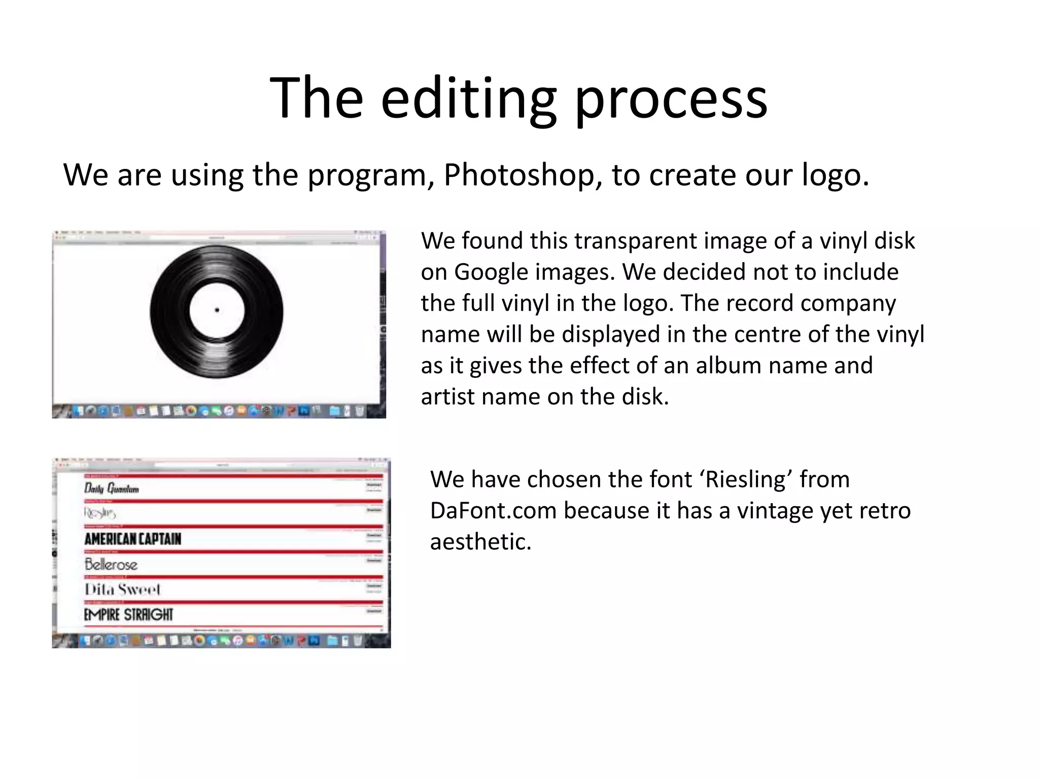 The editing process
We are using the program, Photoshop, to create our logo.
We found this transparent image of a vinyl disk
on Google images. We decided not to include
the full vinyl in the logo. The record company
name will be displayed in the centre of the vinyl
as it gives the effect of an album name and
artist name on the disk.
We have chosen the font ‘Riesling’ from
DaFont.com because it has a vintage yet retro
aesthetic.
 