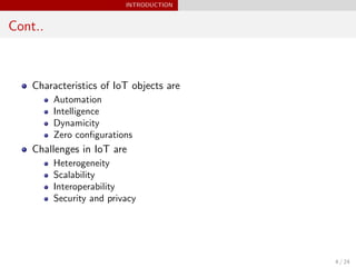 INTRODUCTION
Cont..
Characteristics of IoT objects are
Automation
Intelligence
Dynamicity
Zero conﬁgurations
Challenges in IoT are
Heterogeneity
Scalability
Interoperability
Security and privacy
4 / 24
 