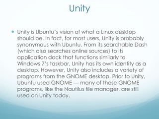 Unity
 Unity is Ubuntu’s vision of what a Linux desktop
should be. In fact, for most users, Unity is probably
synonymous with Ubuntu. From its searchable Dash
(which also searches online sources) to its
application dock that functions similarly to
Windows 7’s taskbar, Unity has its own identity as a
desktop. However, Unity also includes a variety of
programs from the GNOME desktop. Prior to Unity,
Ubuntu used GNOME — many of these GNOME
programs, like the Nautilus file manager, are still
used on Unity today.
 