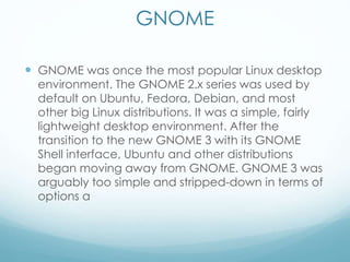 GNOME
 GNOME was once the most popular Linux desktop
environment. The GNOME 2.x series was used by
default on Ubuntu, Fedora, Debian, and most
other big Linux distributions. It was a simple, fairly
lightweight desktop environment. After the
transition to the new GNOME 3 with its GNOME
Shell interface, Ubuntu and other distributions
began moving away from GNOME. GNOME 3 was
arguably too simple and stripped-down in terms of
options a
 