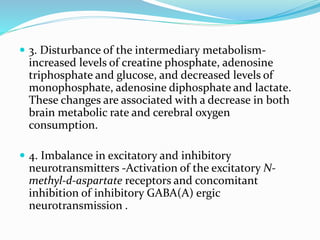  3. Disturbance of the intermediary metabolism-
increased levels of creatine phosphate, adenosine
triphosphate and glucose, and decreased levels of
monophosphate, adenosine diphosphate and lactate.
These changes are associated with a decrease in both
brain metabolic rate and cerebral oxygen
consumption.
 4. Imbalance in excitatory and inhibitory
neurotransmitters -Activation of the excitatory N-
methyl-d-aspartate receptors and concomitant
inhibition of inhibitory GABA(A) ergic
neurotransmission .
 