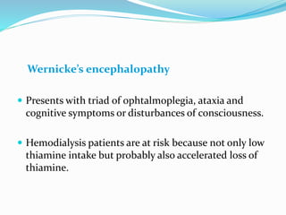 Wernicke’s encephalopathy
 Presents with triad of ophtalmoplegia, ataxia and
cognitive symptoms or disturbances of consciousness.
 Hemodialysis patients are at risk because not only low
thiamine intake but probably also accelerated loss of
thiamine.
 