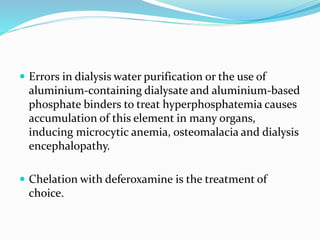  Errors in dialysis water purification or the use of
aluminium-containing dialysate and aluminium-based
phosphate binders to treat hyperphosphatemia causes
accumulation of this element in many organs,
inducing microcytic anemia, osteomalacia and dialysis
encephalopathy.
 Chelation with deferoxamine is the treatment of
choice.
 