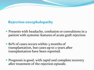 Rejection encephalopathy
 Presents with headache, confusion or convulsions in a
patient with systemic features of acute graft rejection
 80% of cases occurs within 3 months of
transplantation, but cases up to 2 years after
transplantation have been reported.
 Prognosis is good, with rapid and complete recovery
after treatment of the rejection episode.
 