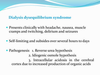 Dialysis dysequilibrium syndrome
 Presents clinically with headache, nausea, muscle
cramps and twitching, delirium and seizures
 Self-limiting and subsides over several hours to days
 Pathogenesis 1. Reverse urea hypothesis
2. Idiogenic osmole hypothesis
3. Intracellular acidosis in the cerebral
cortex due to increased production of organic acids
 