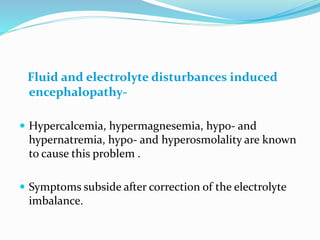 Fluid and electrolyte disturbances induced
encephalopathy-
 Hypercalcemia, hypermagnesemia, hypo- and
hypernatremia, hypo- and hyperosmolality are known
to cause this problem .
 Symptoms subside after correction of the electrolyte
imbalance.
 