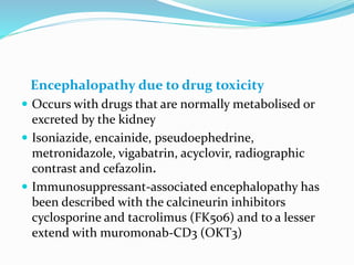 Encephalopathy due to drug toxicity
 Occurs with drugs that are normally metabolised or
excreted by the kidney
 Isoniazide, encainide, pseudoephedrine,
metronidazole, vigabatrin, acyclovir, radiographic
contrast and cefazolin.
 Immunosuppressant-associated encephalopathy has
been described with the calcineurin inhibitors
cyclosporine and tacrolimus (FK506) and to a lesser
extend with muromonab-CD3 (OKT3)
 