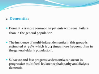 2. Dementia:
 Dementia is more common in patients with renal failure
than in the general population.
 The incidence of multi-infarct dementia in this group is
estimated at 3.7% which is 7.4 times more frequent than in
the general elderly population .
 Subacute and fast progressive dementia can occur in
progressive multifocal leukoencephalopathy and dialysis
dementia.
 