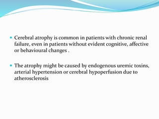 Cerebral atrophy is common in patients with chronic renal
failure, even in patients without evident cognitive, affective
or behavioural changes .
 The atrophy might be caused by endogenous uremic toxins,
arterial hypertension or cerebral hypoperfusion due to
atherosclerosis
 