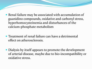  Renal failure may be associated with accumulation of
guanidino compounds, oxidative and carbonyl stress,
hyperhomocysteinemia and disturbances of the
calcium-phosphate metabolism
 Treatment of renal failure can have a detrimental
effect on atherosclerosis.
 Dialysis by itself appears to promote the development
of arterial disease, maybe due to bio-incompatibility or
oxidative stress.
 