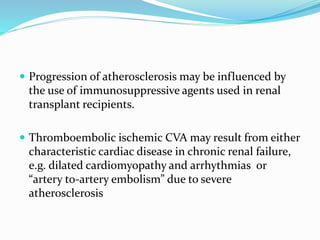  Progression of atherosclerosis may be influenced by
the use of immunosuppressive agents used in renal
transplant recipients.
 Thromboembolic ischemic CVA may result from either
characteristic cardiac disease in chronic renal failure,
e.g. dilated cardiomyopathy and arrhythmias or
“artery to-artery embolism” due to severe
atherosclerosis
 